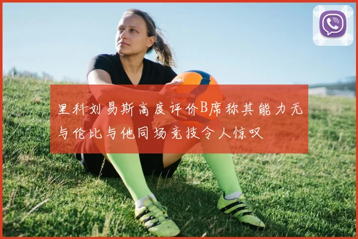 里科刘易斯高度评价B席称其能力无与伦比与他同场竞技令人惊叹