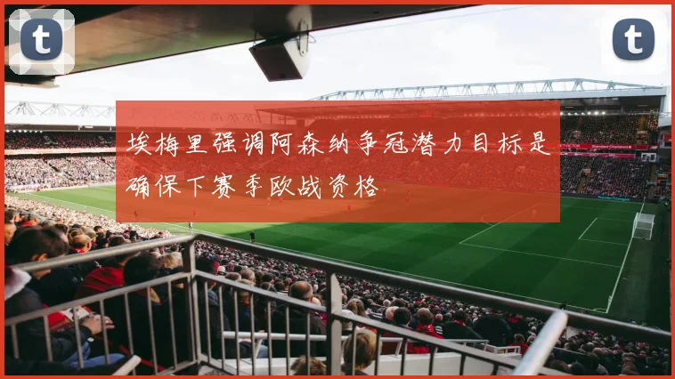 埃梅里强调阿森纳争冠潜力目标是确保下赛季欧战资格