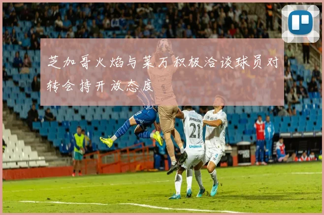 芝加哥火焰与莱万积极洽谈球员对转会持开放态度