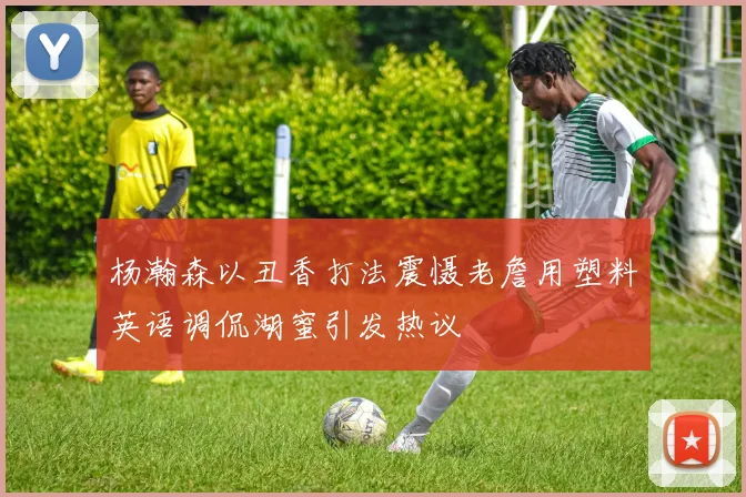 杨瀚森以丑香打法震慑老詹用塑料英语调侃湖蜜引发热议