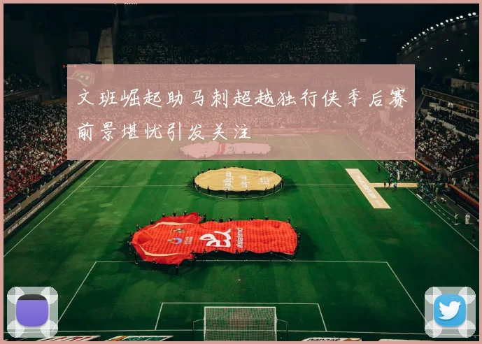 文班崛起助马刺超越独行侠季后赛前景堪忧引发关注