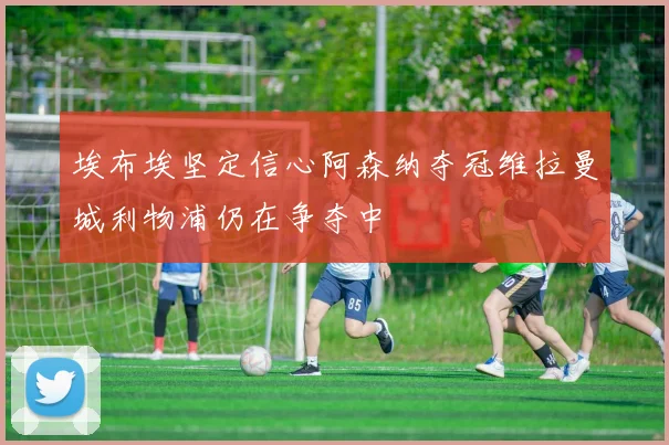 埃布埃坚定信心阿森纳夺冠维拉曼城利物浦仍在争夺中