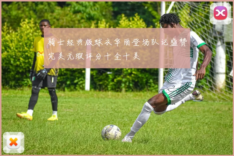 骑士经典版球衣华丽登场队记盛赞完美无瑕评分十全十美