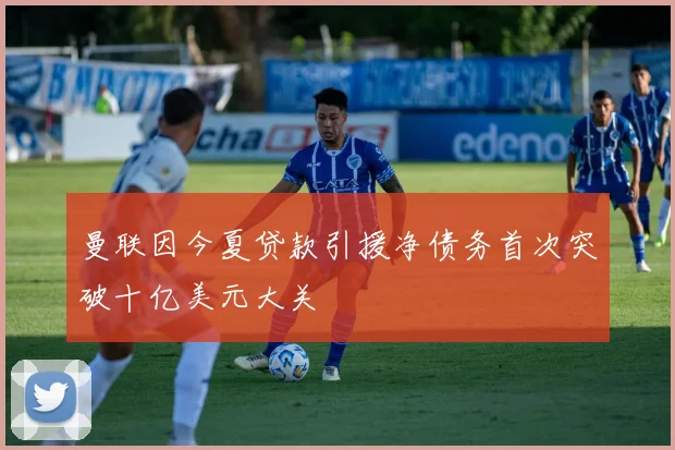 曼联因今夏贷款引援净债务首次突破十亿美元大关