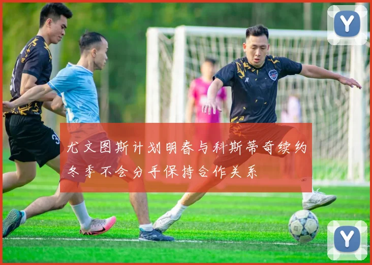 尤文图斯计划明春与科斯蒂奇续约冬季不会分手保持合作关系