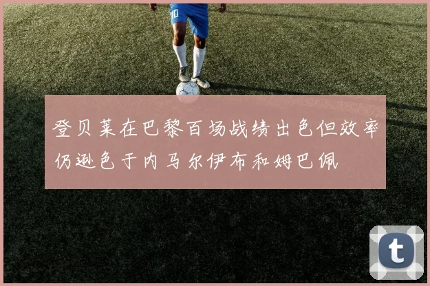 登贝莱在巴黎百场战绩出色但效率仍逊色于内马尔伊布和姆巴佩