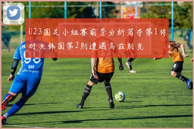 U23国足小组赛前景分析若夺第1将对决韩国第2则遭遇乌兹别克