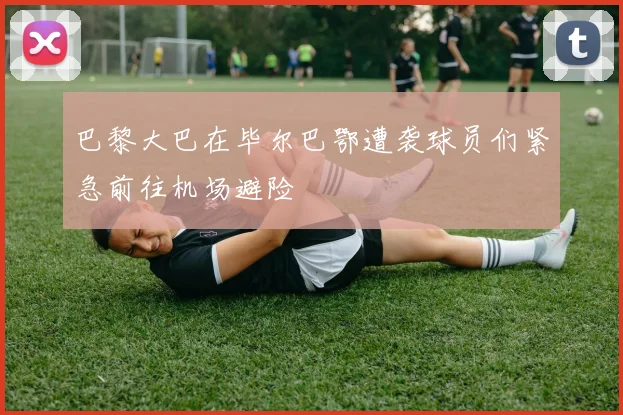巴黎大巴在毕尔巴鄂遭袭球员们紧急前往机场避险