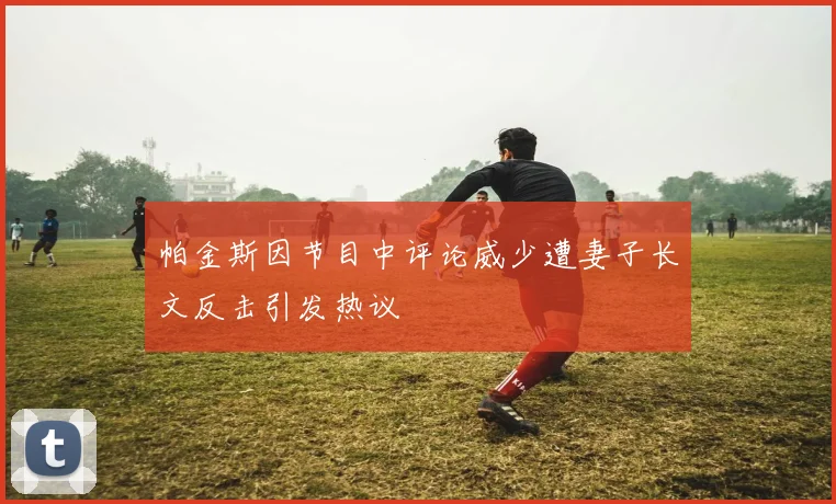 帕金斯因节目中评论威少遭妻子长文反击引发热议
