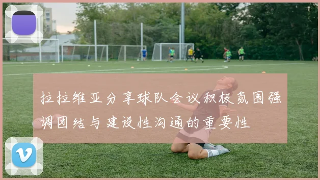 拉拉维亚分享球队会议积极氛围强调团结与建设性沟通的重要性
