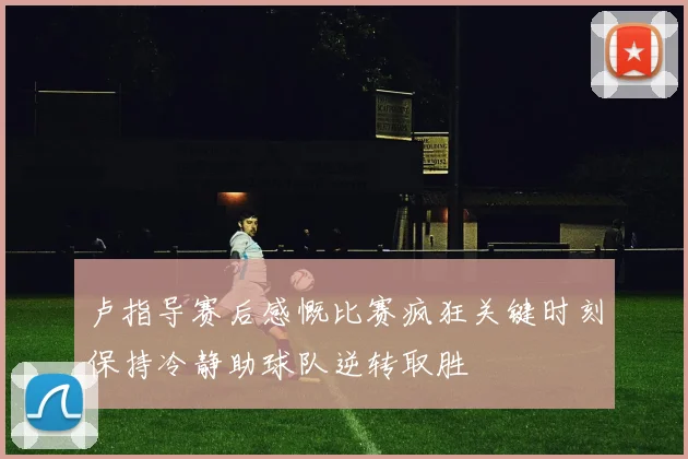 卢指导赛后感慨比赛疯狂关键时刻保持冷静助球队逆转取胜