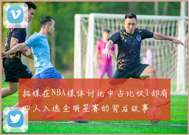 拓媒在NBA媒体讨论中占比仅1却有四人入选全明星赛的背后故事