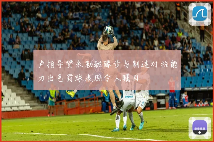 卢指导赞米勒犹豫步与制造对抗能力出色罚球表现令人瞩目